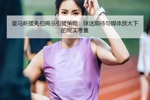皇马新援亮相揭示引援策略：球迷期待与媒体放大下的现实考量